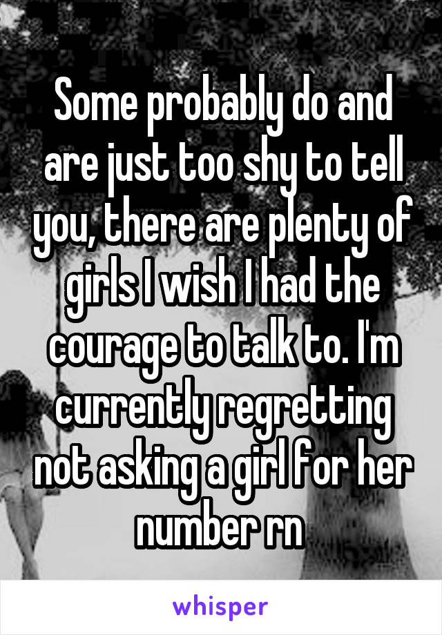 Some probably do and are just too shy to tell you, there are plenty of girls I wish I had the courage to talk to. I'm currently regretting not asking a girl for her number rn 