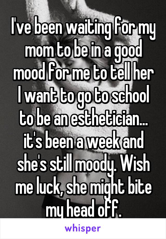 I've been waiting for my mom to be in a good mood for me to tell her I want to go to school to be an esthetician... it's been a week and she's still moody. Wish me luck, she might bite my head off.