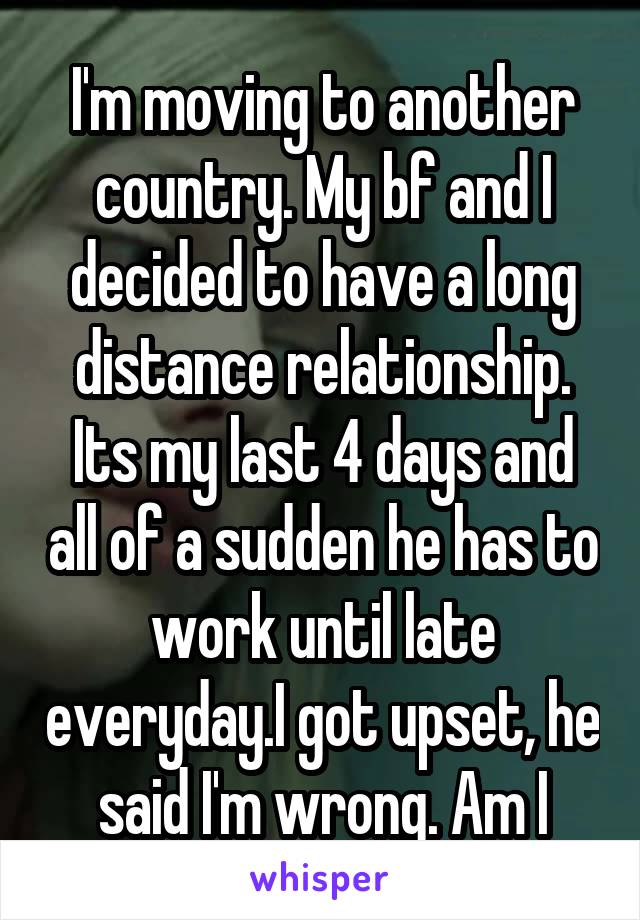 I'm moving to another country. My bf and I decided to have a long distance relationship. Its my last 4 days and all of a sudden he has to work until late everyday.I got upset, he said I'm wrong. Am I