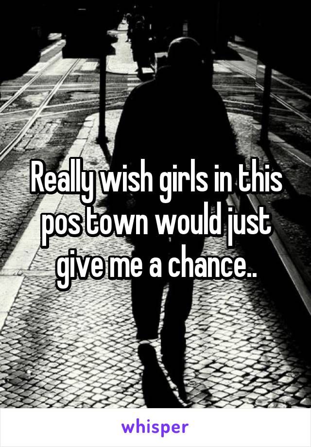 Really wish girls in this pos town would just give me a chance..