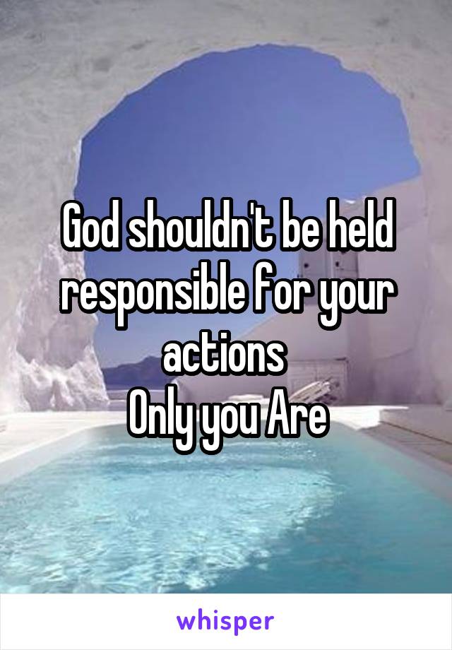 God shouldn't be held responsible for your actions 
Only you Are