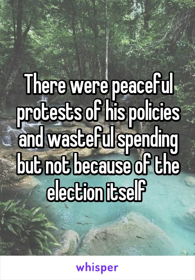 There were peaceful protests of his policies and wasteful spending but not because of the election itself 