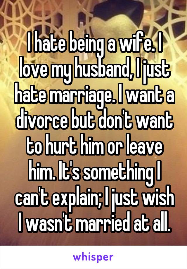 I hate being a wife. I love my husband, I just hate marriage. I want a divorce but don't want to hurt him or leave him. It's something I can't explain; I just wish I wasn't married at all.