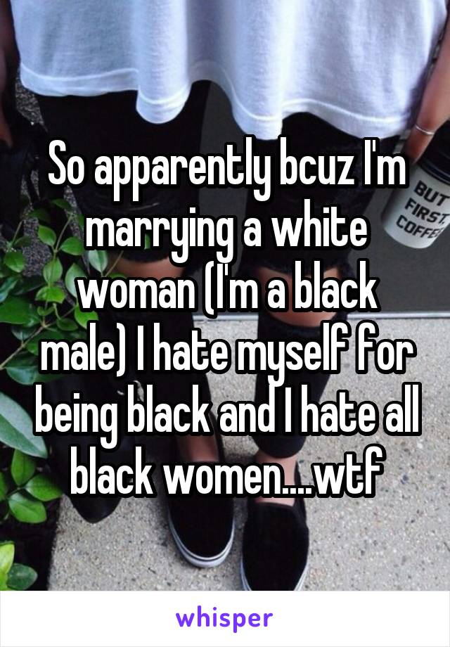 So apparently bcuz I'm marrying a white woman (I'm a black male) I hate myself for being black and I hate all black women....wtf