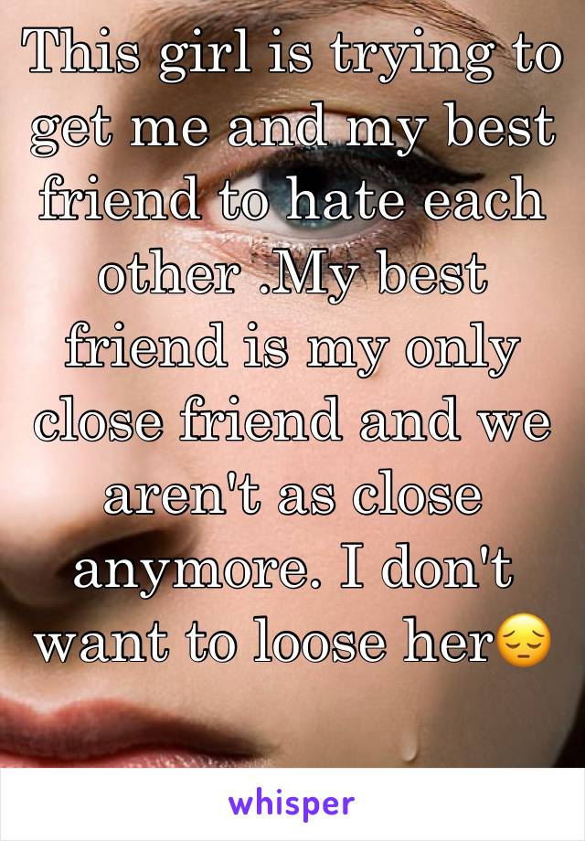 This girl is trying to get me and my best friend to hate each other .My best friend is my only close friend and we aren't as close anymore. I don't want to loose her😔