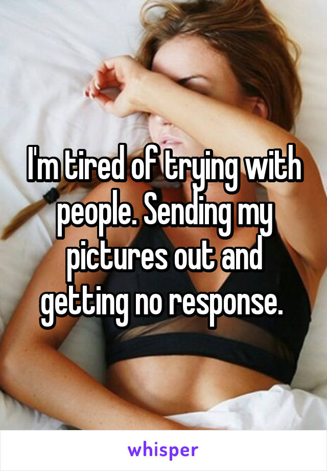 I'm tired of trying with people. Sending my pictures out and getting no response. 