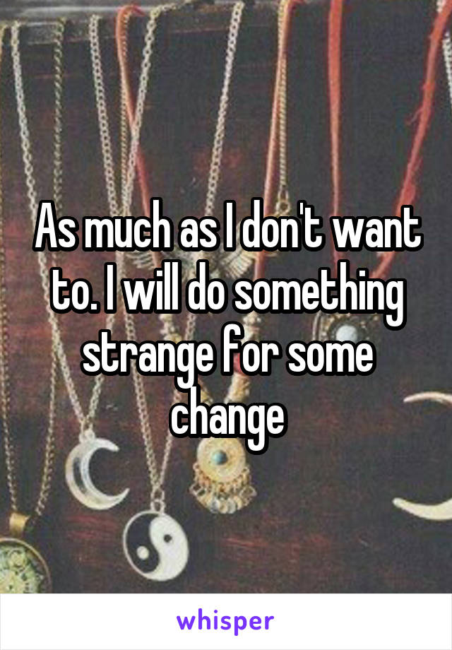 As much as I don't want to. I will do something strange for some change