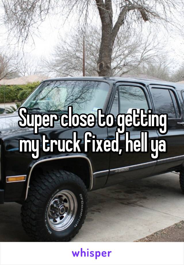 Super close to getting my truck fixed, hell ya