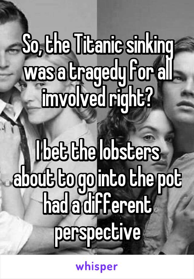 So, the Titanic sinking was a tragedy for all imvolved right?

I bet the lobsters about to go into the pot had a different perspective