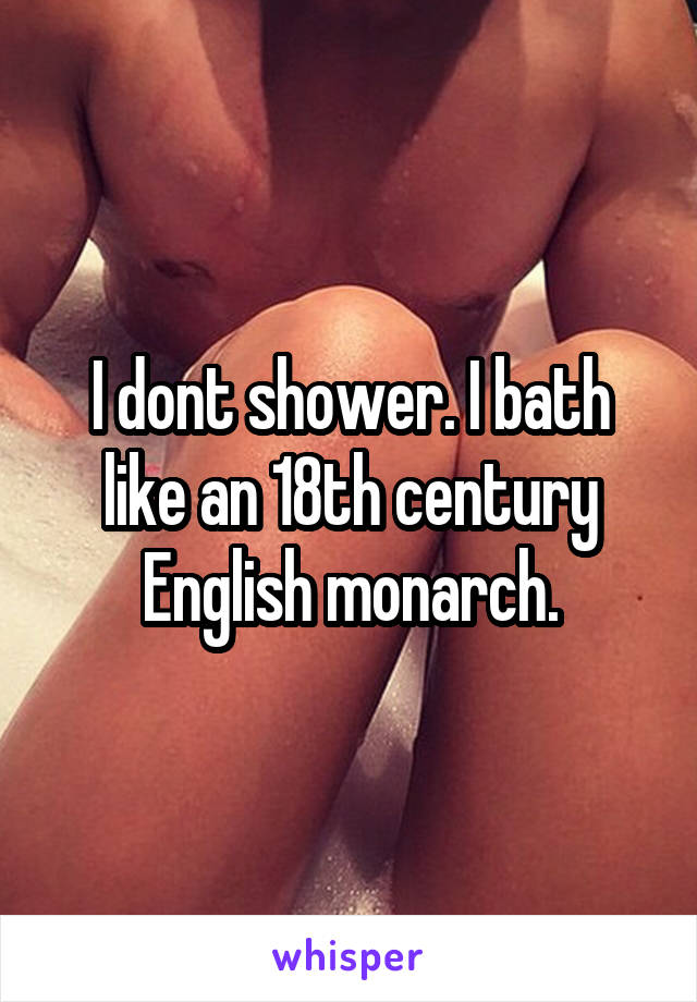 I dont shower. I bath like an 18th century English monarch.