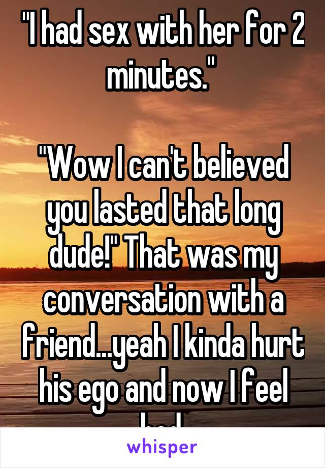 "I had sex with her for 2 minutes." 

"Wow I can't believed you lasted that long dude!" That was my conversation with a friend...yeah I kinda hurt his ego and now I feel bad.