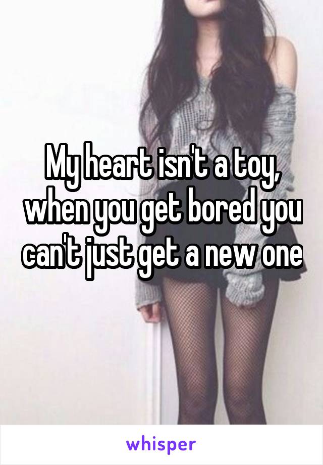 My heart isn't a toy, when you get bored you can't just get a new one 