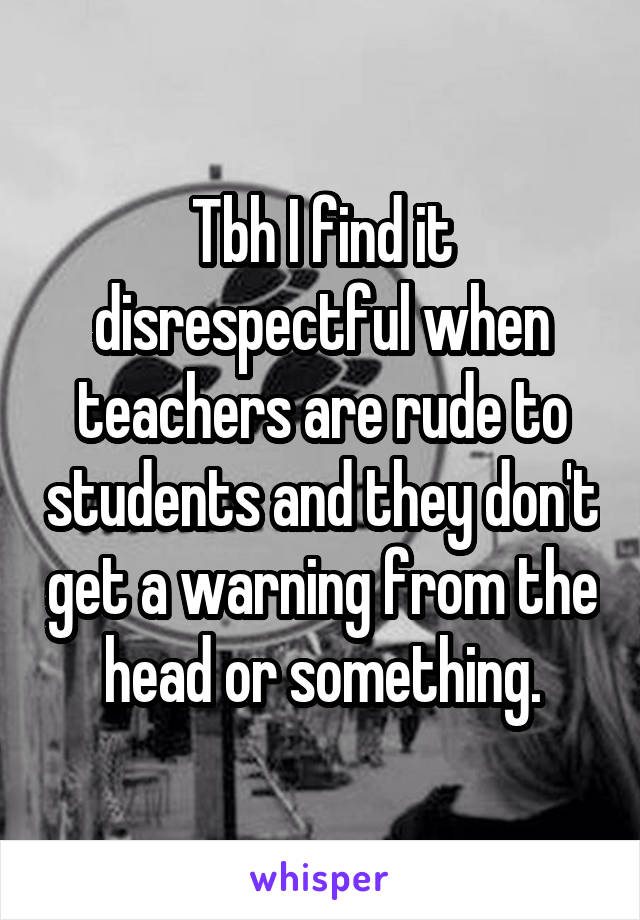 Tbh I find it disrespectful when teachers are rude to students and they don't get a warning from the head or something.