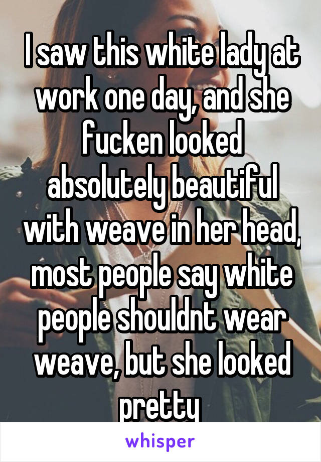 I saw this white lady at work one day, and she fucken looked absolutely beautiful with weave in her head, most people say white people shouldnt wear weave, but she looked pretty 