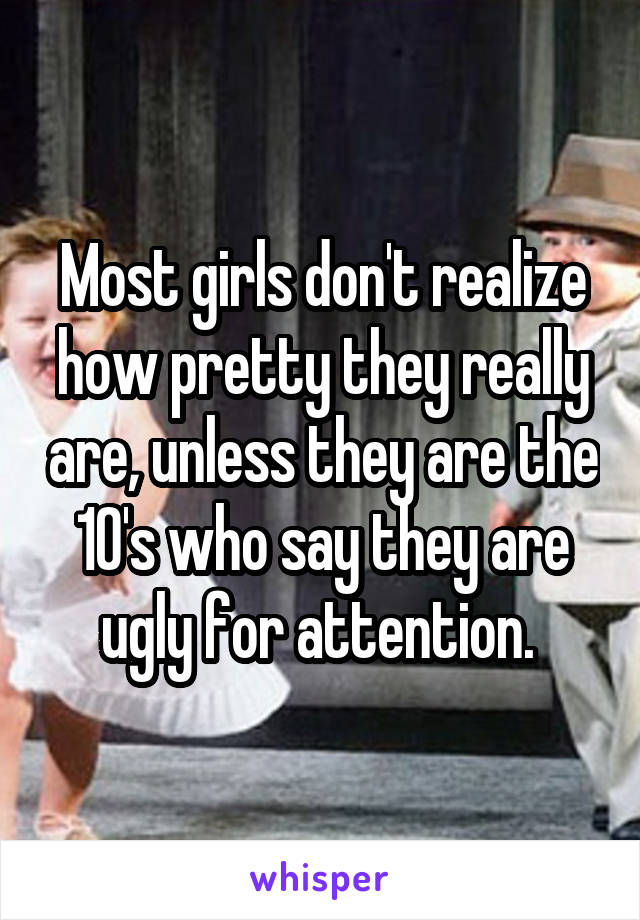 Most girls don't realize how pretty they really are, unless they are the 10's who say they are ugly for attention. 