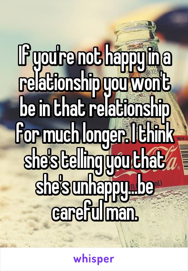 If you're not happy in a relationship you won't be in that relationship for much longer. I think she's telling you that she's unhappy...be careful man.