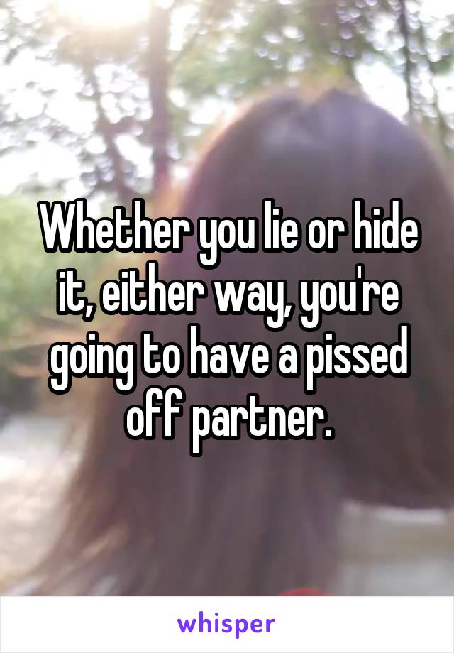 Whether you lie or hide it, either way, you're going to have a pissed off partner.