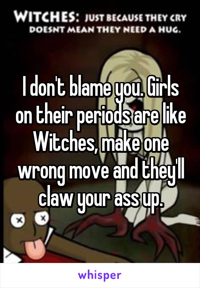 I don't blame you. Girls on their periods are like Witches, make one wrong move and they'll claw your ass up.