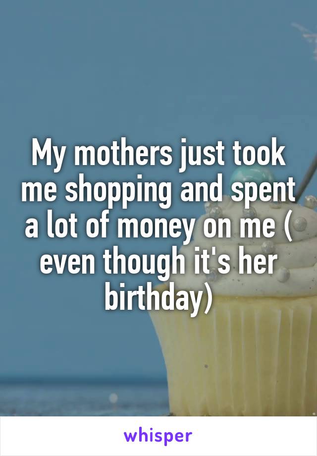 My mothers just took me shopping and spent a lot of money on me ( even though it's her birthday)