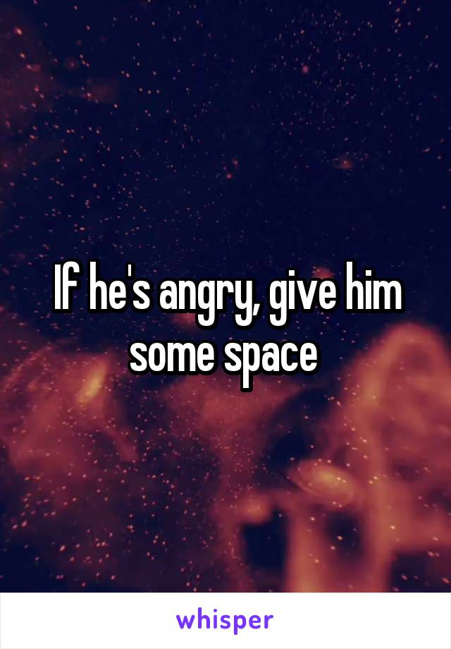 If he's angry, give him some space 