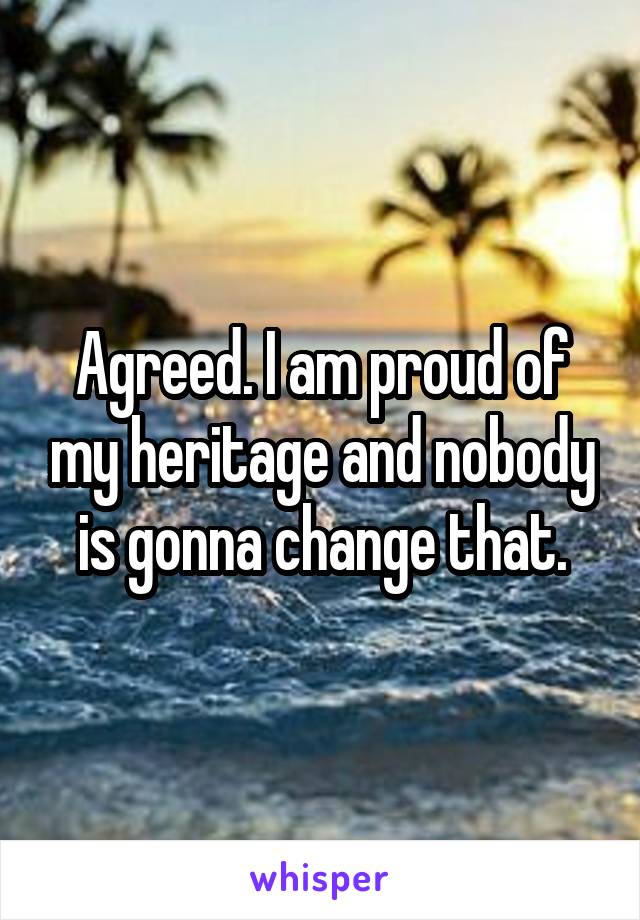 Agreed. I am proud of my heritage and nobody is gonna change that.