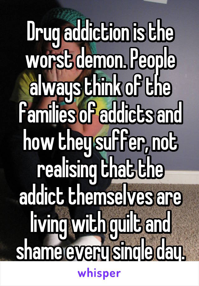 Drug addiction is the worst demon. People always think of the families of addicts and how they suffer, not realising that the addict themselves are living with guilt and shame every single day.