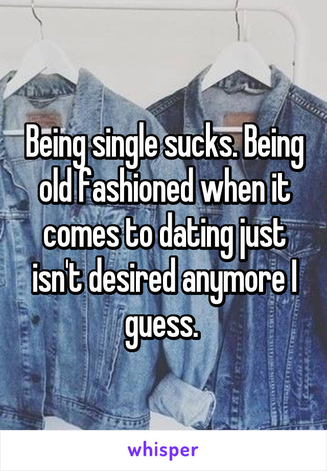 Being single sucks. Being old fashioned when it comes to dating just isn't desired anymore I guess. 