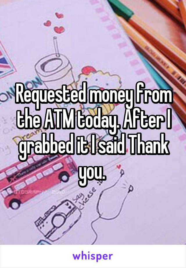 Requested money from the ATM today. After I grabbed it I said Thank you. 