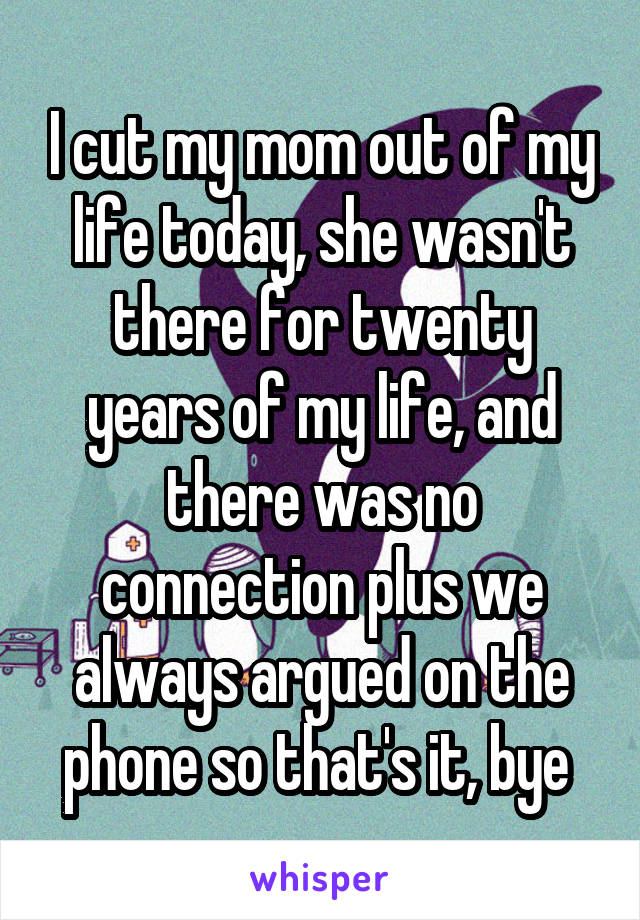 I cut my mom out of my life today, she wasn't there for twenty years of my life, and there was no connection plus we always argued on the phone so that's it, bye 