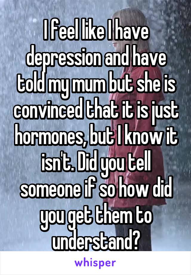 I feel like I have depression and have told my mum but she is convinced that it is just hormones, but I know it isn't. Did you tell someone if so how did you get them to understand?