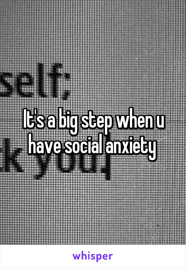 It's a big step when u have social anxiety 