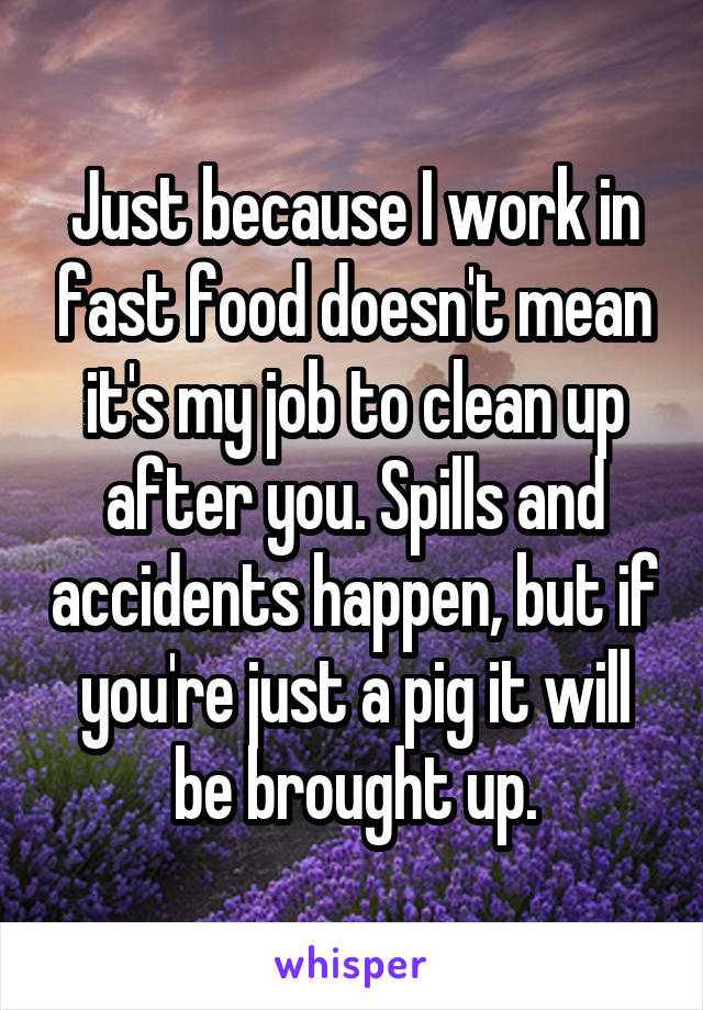 Just because I work in fast food doesn't mean it's my job to clean up after you. Spills and accidents happen, but if you're just a pig it will be brought up.