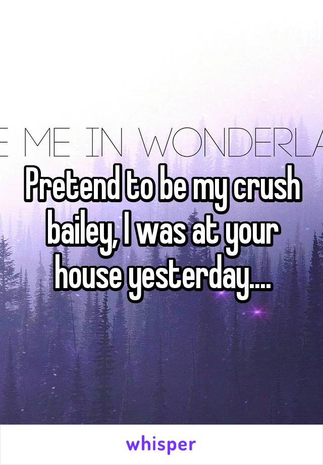 Pretend to be my crush bailey, I was at your house yesterday....