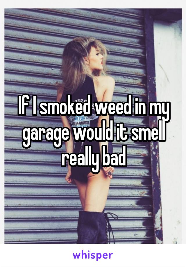 If I smoked weed in my garage would it smell really bad