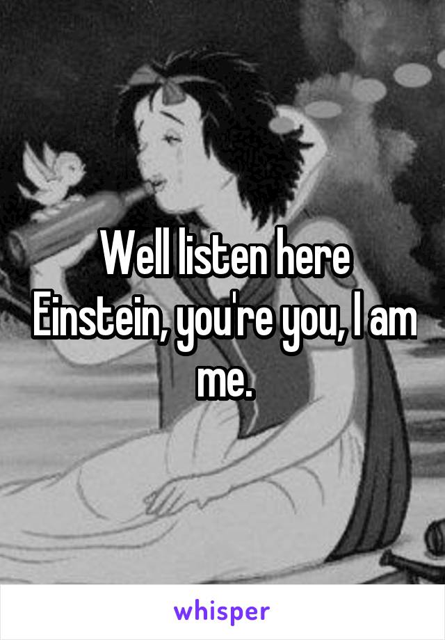 Well listen here Einstein, you're you, I am me.