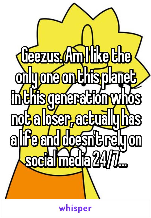 Geezus. Am I like the only one on this planet in this generation whos not a loser, actually has a life and doesn't rely on social media 24/7...