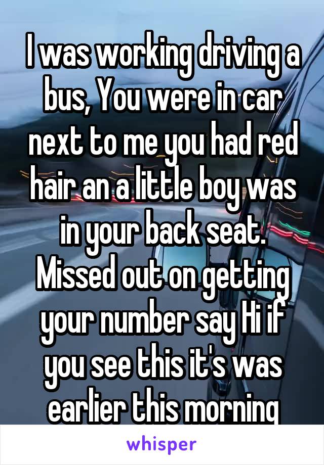 I was working driving a bus, You were in car next to me you had red hair an a little boy was in your back seat. Missed out on getting your number say Hi if you see this it's was earlier this morning