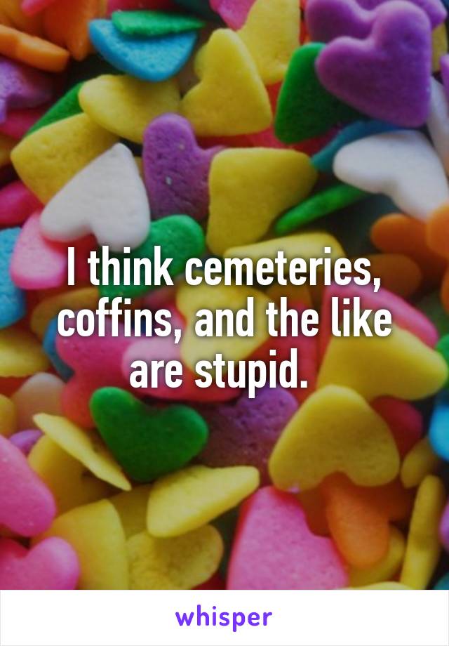 I think cemeteries, coffins, and the like are stupid. 