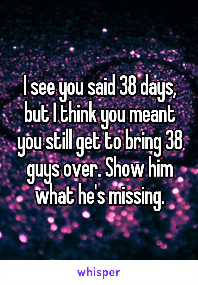 I see you said 38 days, but I think you meant you still get to bring 38 guys over. Show him what he's missing.