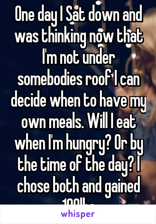 One day I Sat down and was thinking now that I'm not under somebodies roof I can decide when to have my own meals. Will I eat when I'm hungry? Or by the time of the day? I chose both and gained 100lbs