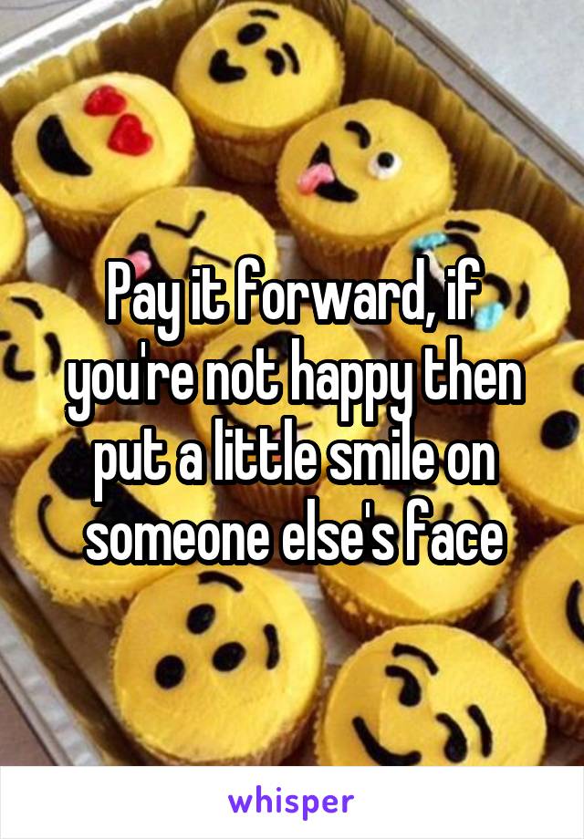 Pay it forward, if you're not happy then put a little smile on someone else's face