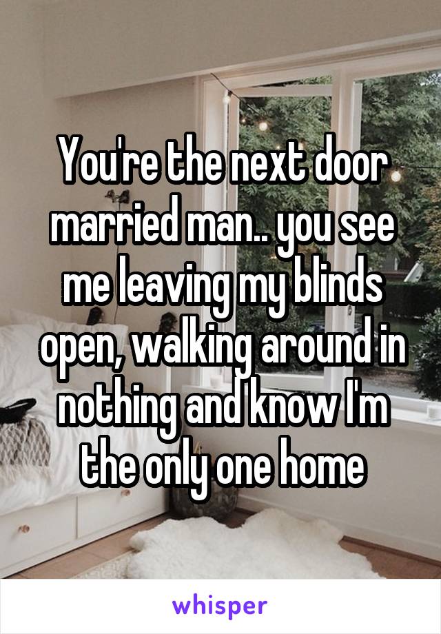 You're the next door married man.. you see me leaving my blinds open, walking around in nothing and know I'm the only one home