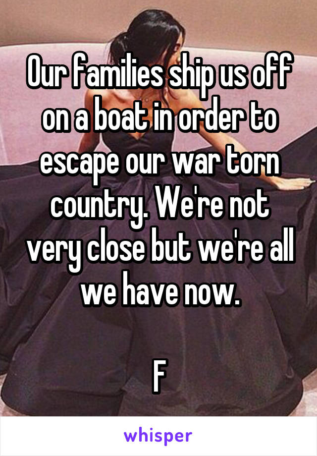 Our families ship us off on a boat in order to escape our war torn country. We're not very close but we're all we have now.

F