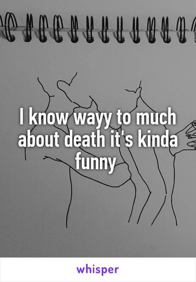 I know wayy to much about death it's kinda funny 