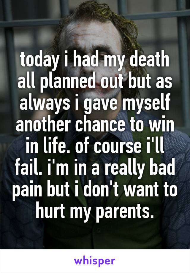 today i had my death all planned out but as always i gave myself another chance to win in life. of course i'll fail. i'm in a really bad pain but i don't want to hurt my parents.