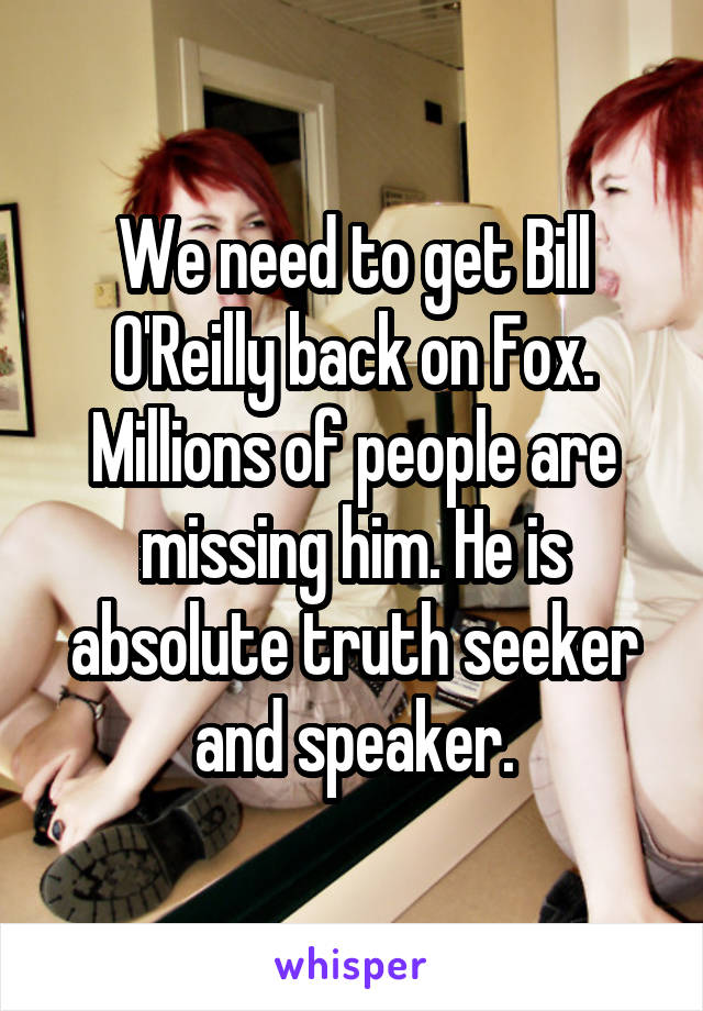 We need to get Bill O'Reilly back on Fox. Millions of people are missing him. He is absolute truth seeker and speaker.