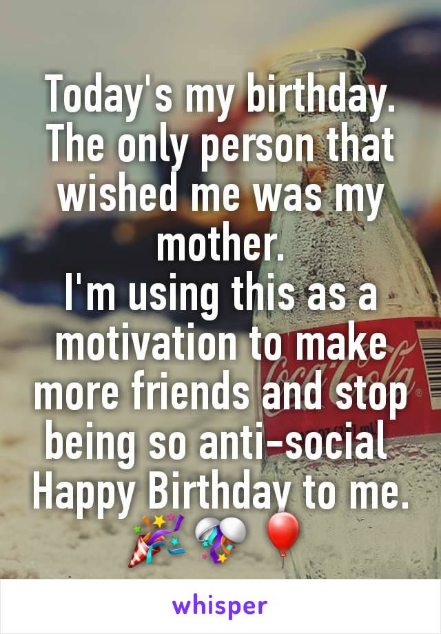 Today's my birthday. The only person that wished me was my mother.
I'm using this as a motivation to make more friends and stop being so anti-social 
Happy Birthday to me.🎉🎊🎈