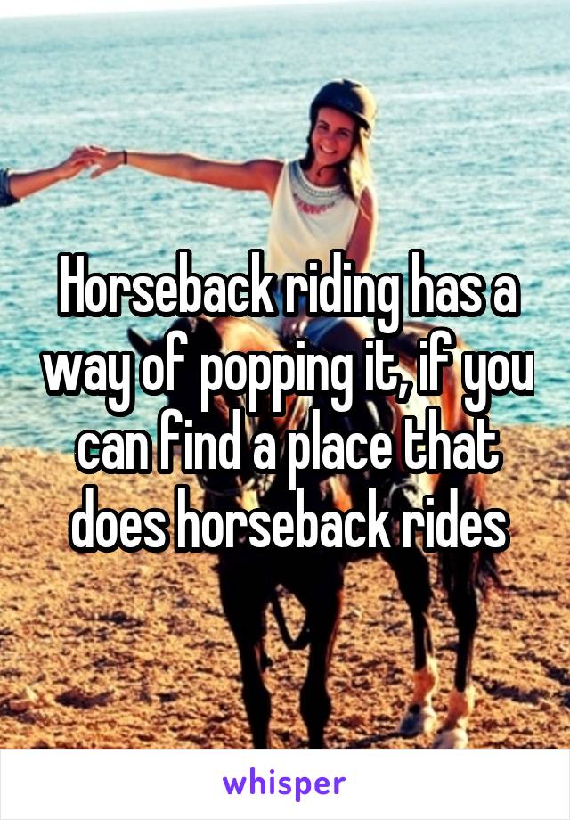 Horseback riding has a way of popping it, if you can find a place that does horseback rides