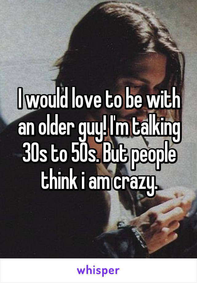 I would love to be with an older guy! I'm talking 30s to 50s. But people think i am crazy.