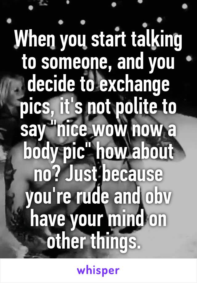 When you start talking to someone, and you decide to exchange pics, it's not polite to say "nice wow now a body pic" how about no? Just because you're rude and obv have your mind on other things.  